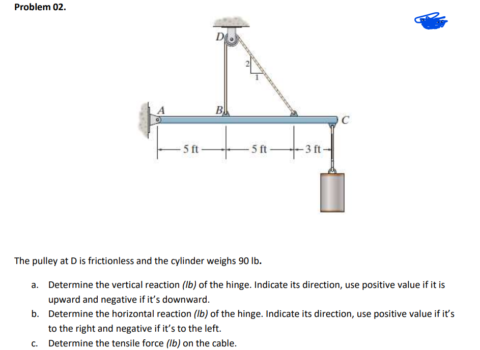 Problem 02.
D
B
C
5 ft
5 ft
3 ft
The pulley at D is frictionless and the cylinder weighs 90 lb.
a. Determine the vertical reaction (Ib) of the hinge. Indicate its direction, use positive value if it is
upward and negative if it's downward.
b. Determine the horizontal reaction (Ib) of the hinge. Indicate its direction, use positive value if it's
to the right and negative if it's to the left.
C.
Determine the tensile force (lb) on the cable.
