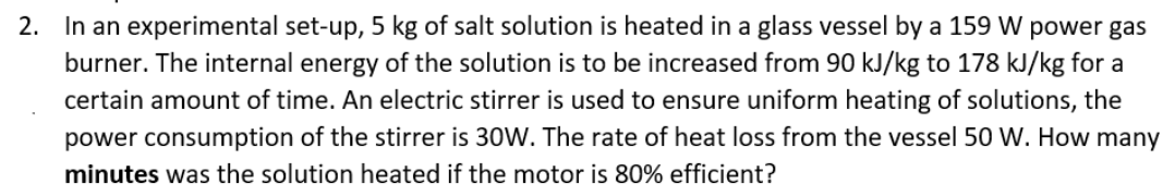 2. In an experimental set-up, 5 kg of salt solution is heated in a glass vessel by a 159 W power gas
burner. The internal energy of the solution is to be increased from 90 kJ/kg to 178 kJ/kg for a
certain amount of time. An electric stirrer is used to ensure uniform heating of solutions, the
power consumption of the stirrer is 30W. The rate of heat loss from the vessel 50 W. How many
minutes was the solution heated if the motor is 80% efficient?
