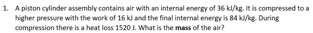 1. A piston cylinder assembly contains air with an internal energy of 36 kJ/kg. It is compressed to a
higher pressure with the work of 16 kJ and the final internal energy is 84 kJ/kg. During
compression there is a heat loss 1520 J. What is the mass of the air?
