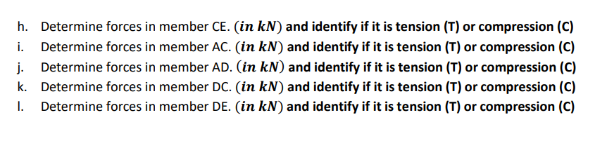 h. Determine forces in member CE. (in kN) and identify if it is tension (T) or compression (C)
i.
Determine forces in member AC. (in kN) and identify if it is tension (T) or compression (C)
j.
k. Determine forces in member DC. (in kN) and identify if it is tension (T) or compression (C)
Determine forces in member DE. (in kN) and identify if it is tension (T) or compression (C)
Determine forces in member AD. (in kN) and identify if it is tension (T) or compression (C)
I.
