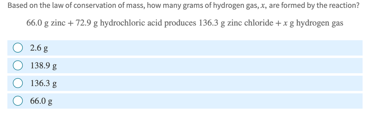 Based on the law of conservation of mass, how many grams of hydrogen gas, x, are formed by the reaction?
66.0 g zinc + 72.9 g hydrochloric acid produces 136.3 g zinc chloride + x g hydrogen gas
2.6 g
138.9 g
136.3 g
66.0 g

