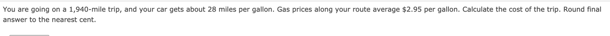 You are going on a 1,940-mile trip, and your car gets about 28 miles per gallon. Gas prices along your route average $2.95 per gallon. Calculate the cost of the trip. Round final
answer to the nearest cent.
