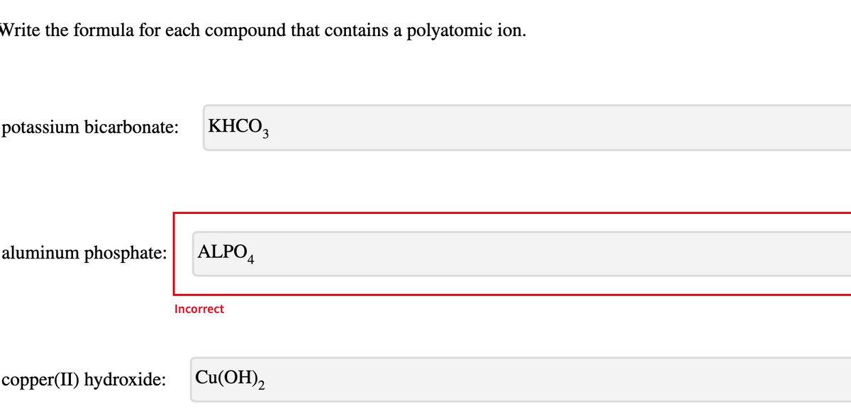 Write the formula for each compound that contains a polyatomic ion.
potassium bicarbonate:
KHCO,
3.
aluminum phosphate:
ALPO,
Incorrect
copper(II) hydroxide:
Cu(ОН),
