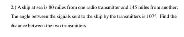 2.) A ship at sea is 80 miles from one radio transmitter and 145 miles from another.
The angle between the signals sent to the ship by the transmitters is 107°. Find the
distance between the two transmitters.
