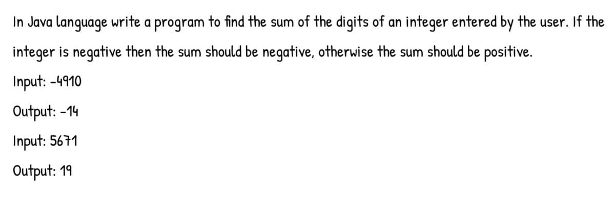 In Java language write a program to find the sum of the digits of an integer entered by the user. If the
integer is negative then the sum should be negative, otherwise the sum should be positive.
Input: -4910
Output: -14
Input: 5671
Output: 19