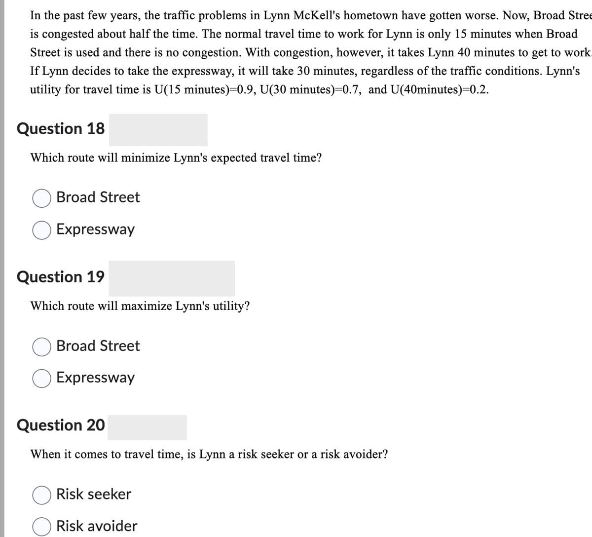 In the past few years, the traffic problems in Lynn McKell's hometown have gotten worse. Now, Broad Stree
is congested about half the time. The normal travel time to work for Lynn is only 15 minutes when Broad
Street is used and there is no congestion. With congestion, however, it takes Lynn 40 minutes to get to work.
If Lynn decides to take the expressway, it will take 30 minutes, regardless of the traffic conditions. Lynn's
utility for travel time is U(15 minutes)=0.9, U(30 minutes)=0.7, and U(40minutes)=0.2.
Question 18
Which route will minimize Lynn's expected travel time?
Broad Street
Expressway
Question 19
Which route will maximize Lynn's utility?
Broad Street
Expressway
Question 20
When it comes to travel time, is Lynn a risk seeker or a risk avoider?
Risk seeker
Risk avoider