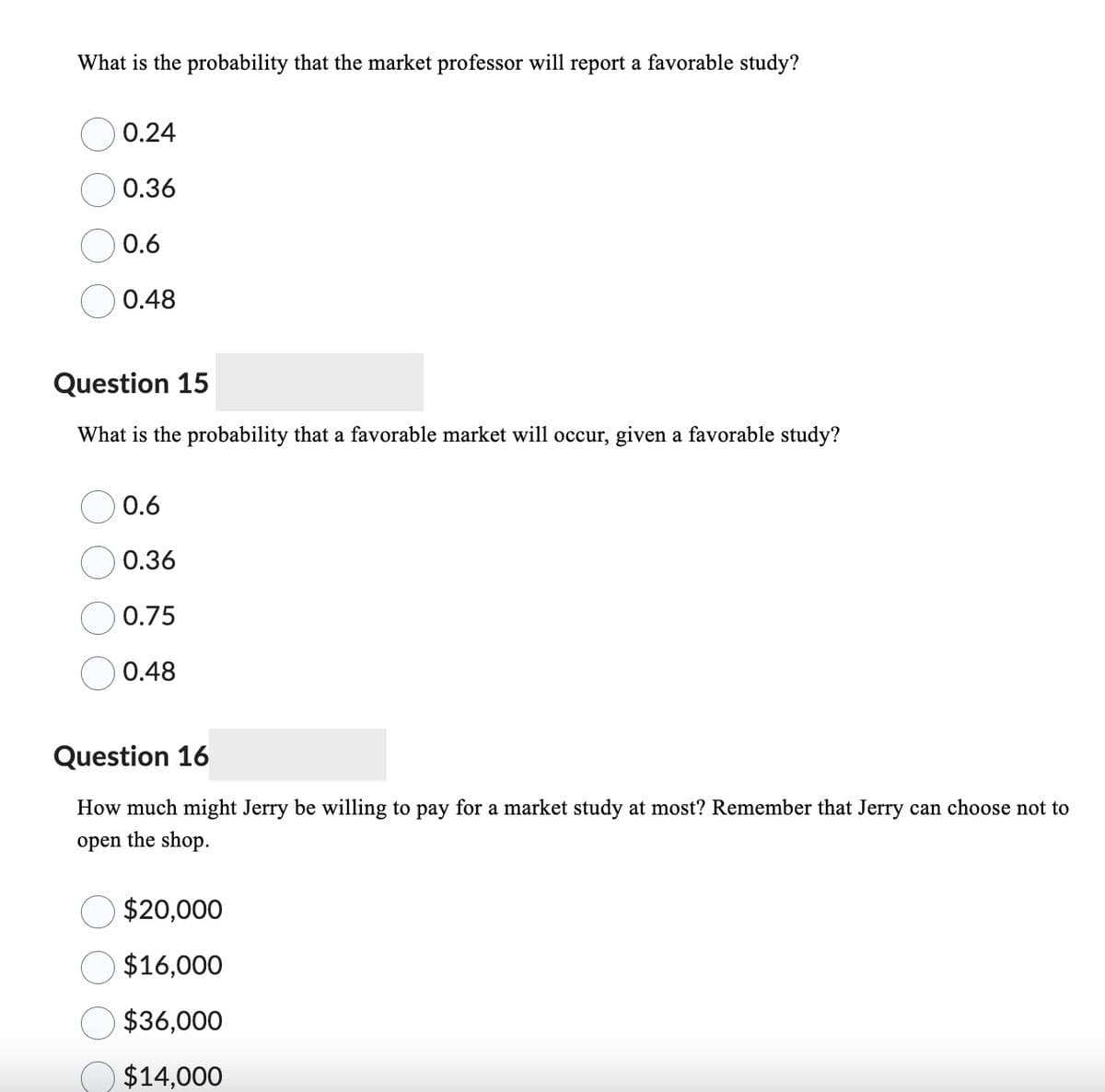 What is the probability that the market professor will report a favorable study?
0.24
0.36
0.6
0.48
Question 15
What is the probability that a favorable market will occur, given a favorable study?
0.6
0.36
0.75
0.48
Question 16
How much might Jerry be willing to pay for a market study at most? Remember that Jerry can choose not to
open the shop.
$20,000
$16,000
$36,000
$14,000