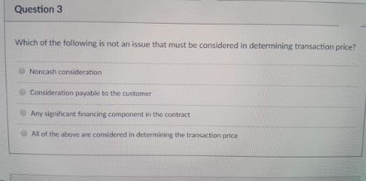 Question 3
Which of the following is not an issue that must be considered in determining transaction price?
Noncash consideration
Consideration payable to the customer
Any significant financing component in the contract
All of the above are considered in determining the transaction price