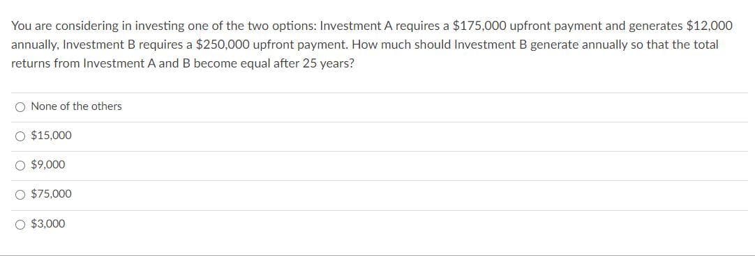 You are considering in investing one of the two options: Investment A requires a $175,000 upfront payment and generates $12,000
annually, Investment B requires a $250,000 upfront payment. How much should Investment B generate annually so that the total
returns from Investment A and B become equal after 25 years?
O None of the others
O $15,000
O $9,000
O $75,000
O $3,000