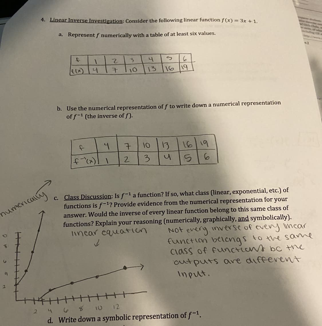 4. Linear Inverse Investigation: Consider the following linear function f(x) = 3x +1.
a. Represent f numerically with a table of at least six values.
2.
3.
4
10
13
16
19
b. Use the numerical representation of f to write down a numerical representation
of f-1 (the inverse of f).
16 19
56
7.
10
13
3.
c. Class Discussion: Is f-1 a function? If so, what class (linear, exponential, etc.) of
functions is f-1? Provide evidence from the numerical representation for your
answer. Would the inverse of every linear function belong to this same class of
functions? Explain your reasoning (numerically, graphically, and symbolically).
linear equation
numenicaly
Not
every
function belengs to the same
Class of functians bc the
outputs are different
Input.
inverse of
every lincar
4
2.
4 68 10 12
d. Write down a symbolic representation of f-1.
2.
