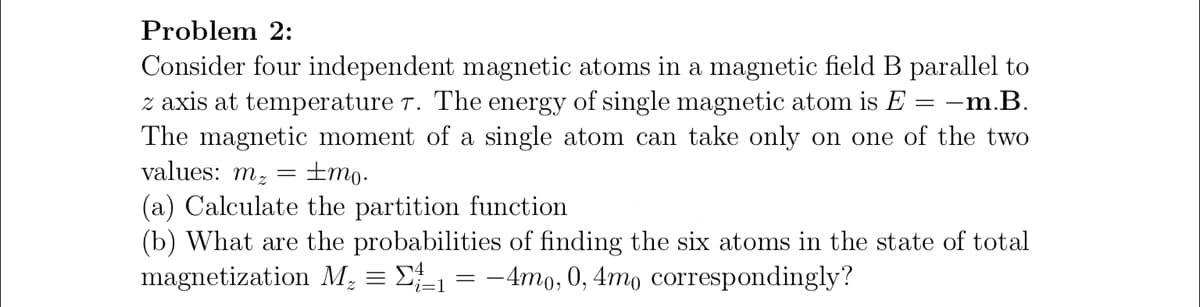 Problem 2:
Consider four independent magnetic atoms in a magnetic field B parallel to
z axis at temperature T. The energy of single magnetic atom is E = –m.B.
The magnetic moment of a single atom can take only on one of the two
values: mz = ±mo.
(a) Calculate the partition function
(b) What are the probabilities of finding the six atoms in the state of total
magnetization M, = D = -4mo, 0, 4mo correspondingly?
