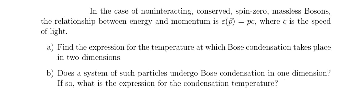 In the case of noninteracting, conserved, spin-zero, massless Bosons, the relationship between energy and momentum is \( \varepsilon (\mathbf{p}) = pc \), where \( c \) is the speed of light.

a) Find the expression for the temperature at which Bose condensation takes place in two dimensions.

b) Does a system of such particles undergo Bose condensation in one dimension? If so, what is the expression for the condensation temperature?