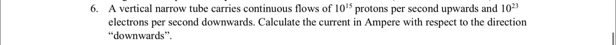 6. A vertical narrow tube carries continuous flows of 1015 protons per second upwards and 1023
electrons per second downwards. Calculate the current in Ampere with respect to the direction
"downwards".
