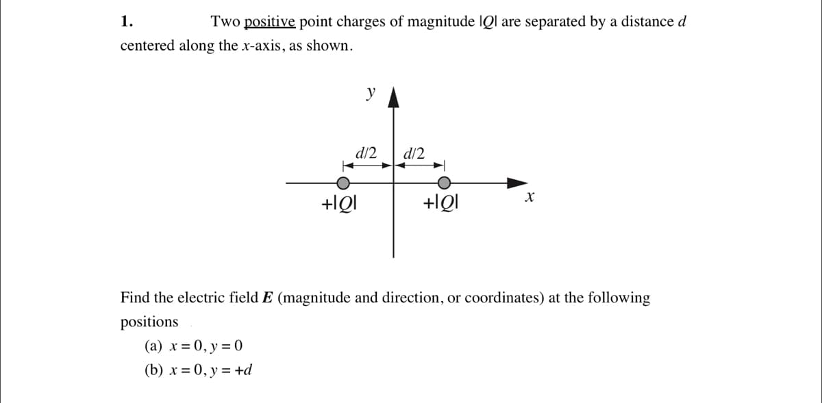 1.
Two positive point charges of magnitude IQl are separated by a distance d
centered along the x-axis, as shown.
y
d/2
d/2
+IQI
+IQI
Find the electric field E (magnitude and direction, or coordinates) at the following
positions
(a) x = 0, y = 0
(b) х%3D0, у %3 +d
