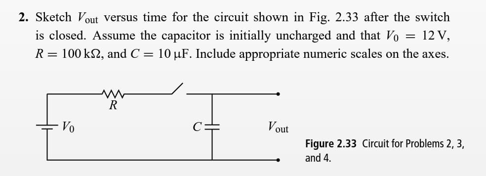 2. Sketch Vout versus time for the circuit shown in Fig. 2.33 after the switch
is closed. Assume the capacitor is initially uncharged and that Vo
= 12 V,
R = 100 k2, and C = 10 µF. Include appropriate numeric scales on the axes.
R
Vo
out
Figure 2.33 Circuit for Problems 2, 3,
and 4.
