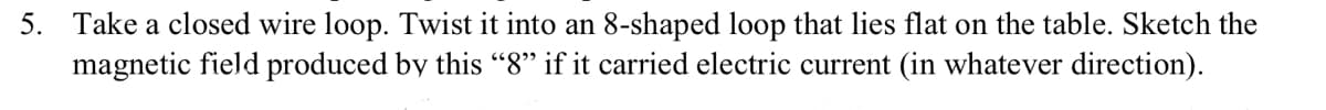 5. Take a closed wire loop. Twist it into an 8-shaped loop that lies flat on the table. Sketch the
magnetic field produced by this “8" if it carried electric current (in whatever direction).
