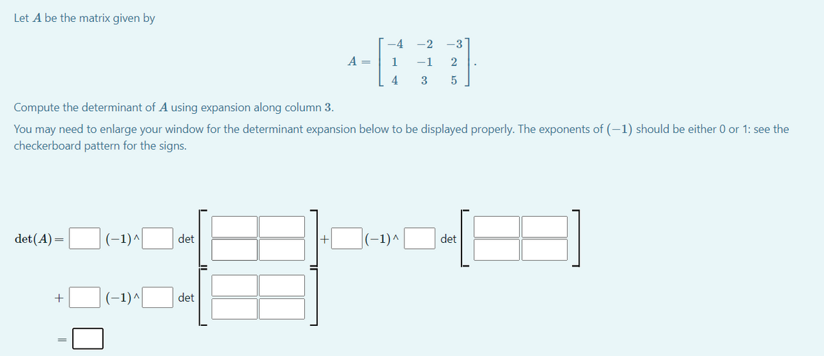 Let A be the matrix given by
-4 -2
-3
А —
1
-1
Compute the determinant of A using expansion along column 3.
You may need to enlarge your window for the determinant expansion below to be displayed properly. The exponents of (-1) should be either 0 or 1: see the
checkerboard pattern for the signs.
det (A)=
(-1)^
det
(-1)^
det
+
(-1)^
det
