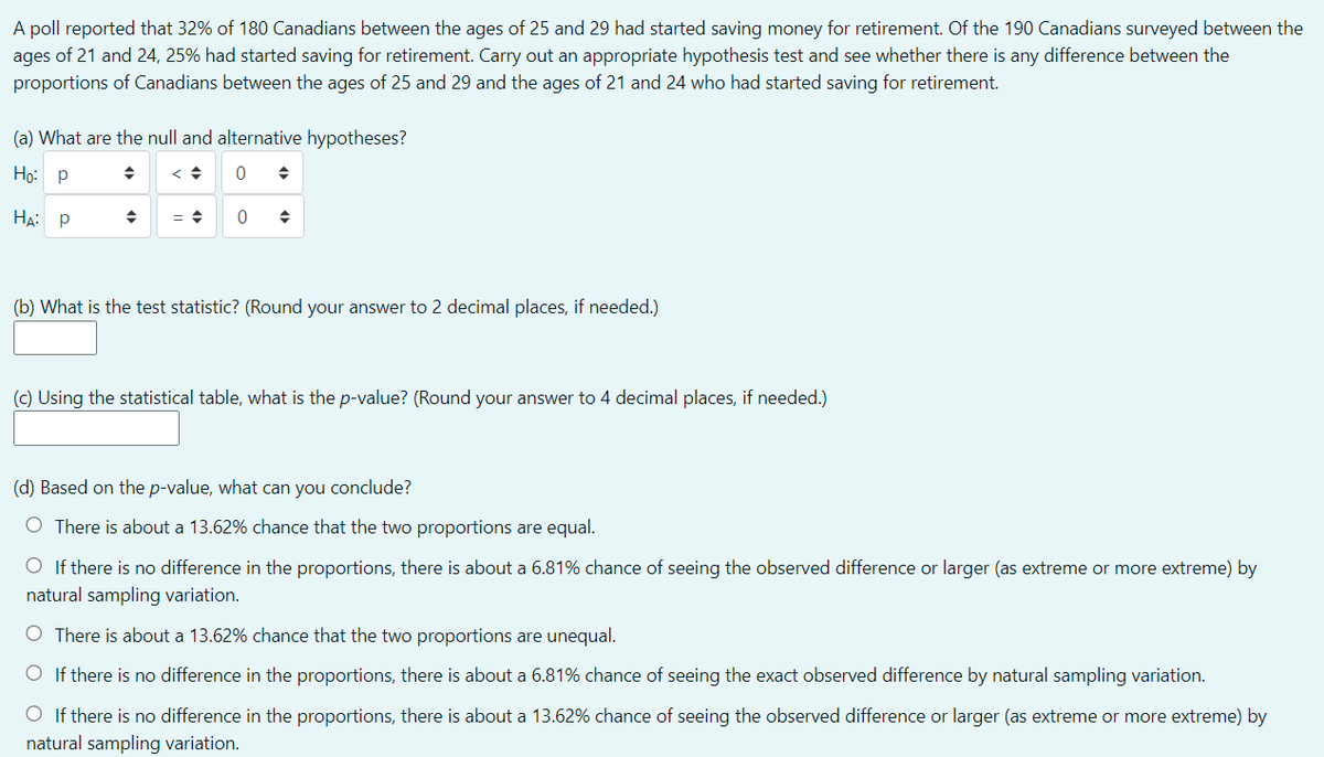 A poll reported that 32% of 180 Canadians between the ages of 25 and 29 had started saving money for retirement. Of the 190 Canadians surveyed between the
ages of 21 and 24, 25% had started saving for retirement. Carry out an appropriate hypothesis test and see whether there is any difference between the
proportions of Canadians between the ages of 25 and 29 and the ages of 21 and 24 who had started saving for retirement.
(a) What are the null and alternative hypotheses?
Но: р
На р
(b) What is the test statistic? (Round your answer to 2 decimal places, if needed.)
(c) Using the statistical table, what is the p-value? (Round your answer to 4 decimal places, if needed.)
(d) Based on the p-value, what can you conclude?
O There is about a 13.62% chance that the two proportions are equal.
O If there is no difference in the proportions, there is about a 6.81% chance of seeing the observed difference or larger (as extreme or more extreme) by
natural sampling variation.
O There is about a 13.62% chance that the two proportions are unequal.
O If there is no difference in the proportions, there is about a 6.81% chance of seeing the exact observed difference by natural sampling variation.
O If there is no difference in the proportions, there is about a 13.62% chance of seeing the observed difference or larger (as extreme or more extreme) by
natural sampling variation.
