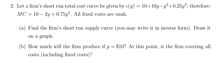 2. Let a firm's short run total cost curve be given by c(y) = 10+10y–y²+0.25y³; therefore:
MC = 10 – 2y + 0.75y². All fixed costs are sunk.
(a) Find the firm's short run supply curve (you may write it in inverse form). Draw it
on a graph.
(b) How much will the firm produce if p = $10? At this point, is the firm covering all
costs (including fixed costs)?
