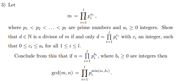 3) Let
II
m =
i=1
where pi < p2 < ... < pi are prime numbers and a; 2 0 integers. Show
that deN is a divisor of m if and only d = [I p' with c; an integer, such
i=1
that 0<c; < a; for all 1<i<l.
Conclude from this that if n = II p", where b; > 0 are integers then
П
i=1
min(ai,bi)
gcd(m, n)
i=1
