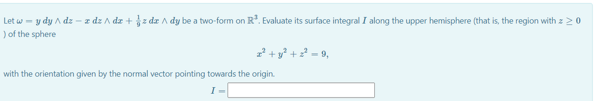 Let w = y dy A dz – x dz A dx + z dx A dy be a two-form on R°. Evaluate its surface integral I along the upper hemisphere (that is, the region with z 20
) of the sphere
2² + y? + z? = 9,
with the orientation given by the normal vector pointing towards the origin.
I
