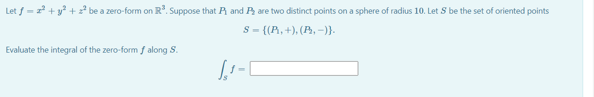 Let f = x? + y² + z² be a zero-form on R. Suppose that P and P2 are two distinct points on a sphere of radius 10. Let S be the set of oriented points
S = {(P1,+), (P2, –)}.
Evaluate the integral of the zero-form f along S.
