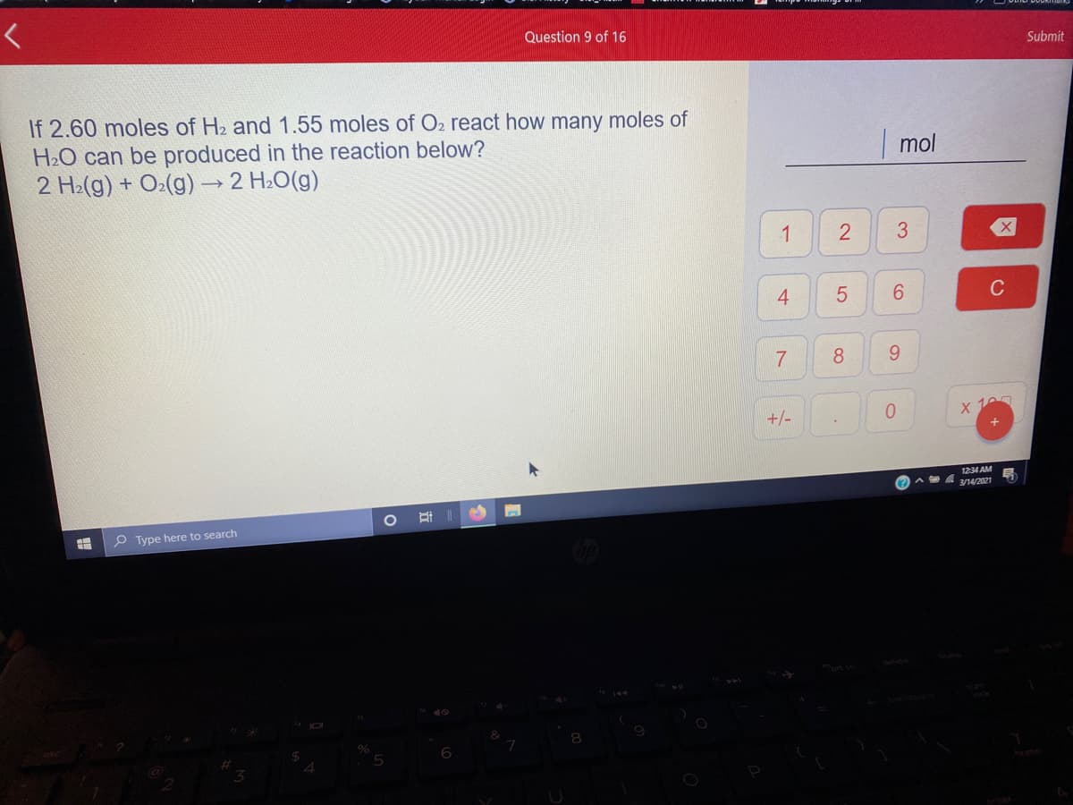 Question 9 of 16
Submit
If 2.60 moles of H2 and 1.55 moles of O2 react how many moles of
H2O can be produced in the reaction below?
2 H2(g) + O:(g) → 2 H2O(g)
mol
1
C
7
8
9.
+/-
X 10
1234 AM
A 3/14/2021
P Type here to search
2.
近
