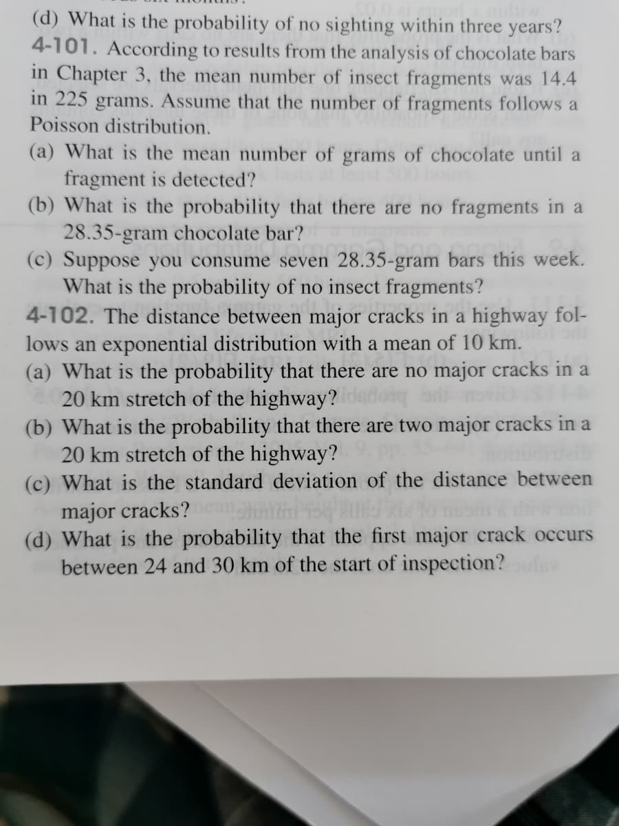 (d) What is the probability of no sighting within three years?
4-101. According to results from the analysis of chocolate bars
in Chapter 3, the mean number of insect fragments was 14.4
in 225 grams. Assume that the number of fragments follows a
Poisson distribution.
(a) What is the mean number of grams of chocolate until a
fragment is detected?
(b) What is the probability that there are no fragments in a
28.35-gram chocolate bar?
(c) Suppose you consume seven 28.35-gram bars this week.
What is the probability of no insect fragments?
4-102. The distance between major cracks in a highway fol-
lows an exponential distribution with a mean of 10 km.
(a) What is the probability that there are no major cracks in a
20 km stretch of the highway?
(b) What is the probability that there are two major cracks in a
20 km stretch of the highway?
(c) What is the standard deviation of the distance between
major cracks?
(d) What is the probability that the first major crack occurs
between 24 and 30 km of the start of inspection?
