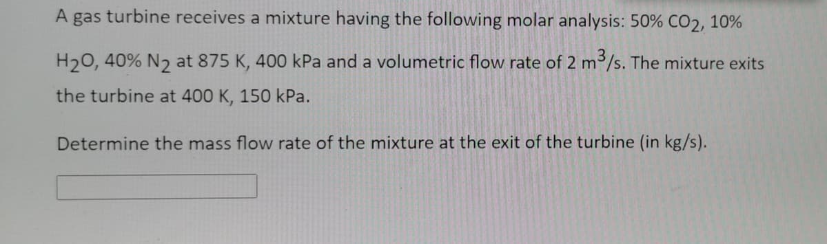 A
gas turbine receives a mixture having the following molar analysis: 50% CO2, 10%
H20, 40% N2 at 875 K, 400 kPa and a volumetric flow rate of 2 m3/s. The mixture exits
the turbine at 400 K, 150 kPa.
Determine the mass flow rate of the mixture at the exit of the turbine (in kg/s).
