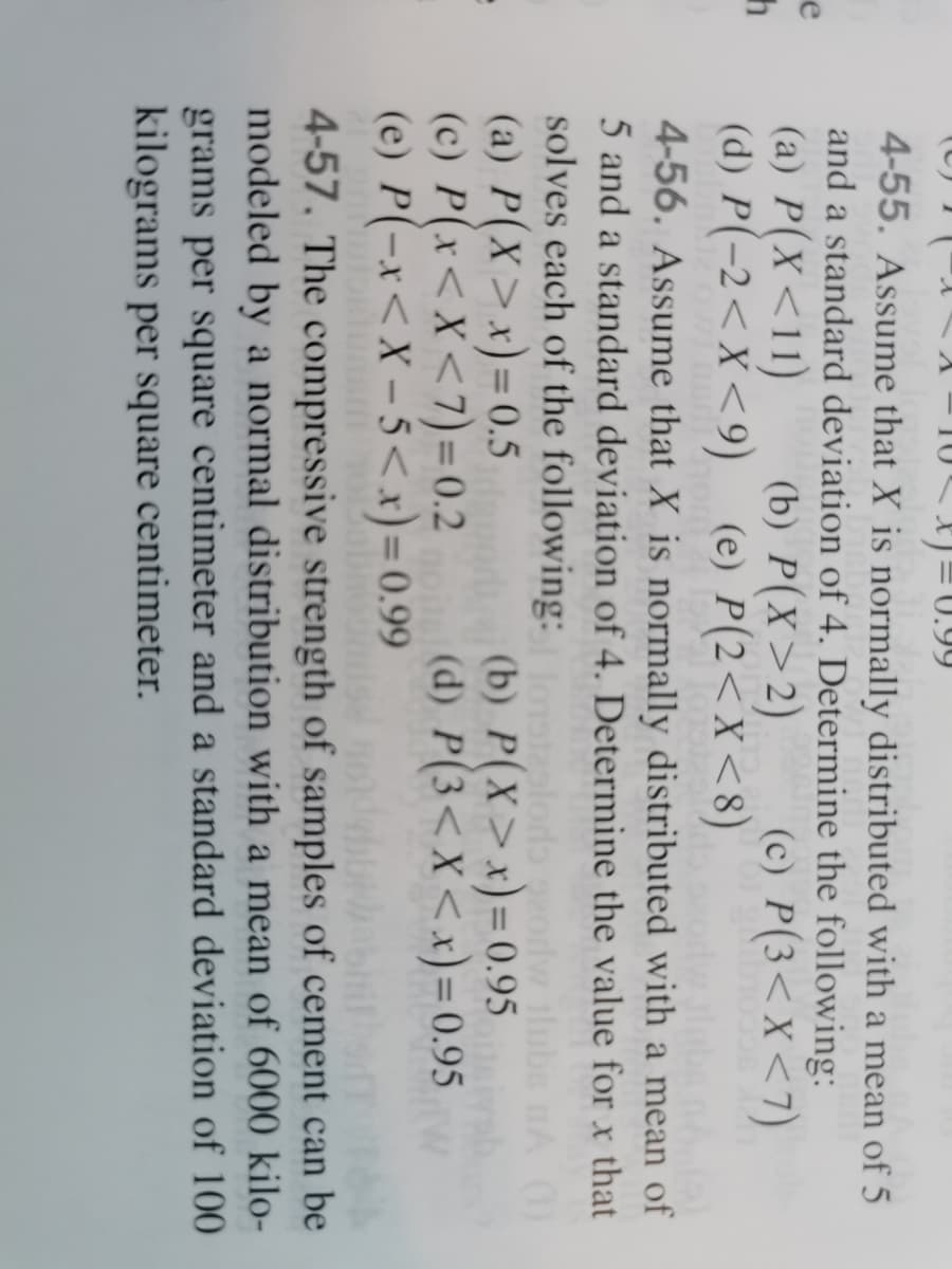 10)=0.99
4-55. Assume that X is normally distributed with a mean of 5
and a standard deviation of 4. Determine the following:
(a) P(X<11)
(d) P(-2<X<9)
e
(b) P(X>2)
(e) P(2<X<8)
(c) P(3<X<7)
4-56. Assume that X is normally distributed with a mean of
5 and a standard deviation of 4. Determine the value for x that
solves each of the following:
(a) P(X>x)=0.5
(c) P(x<X<7) = 0.2
(e) P(-x<X – 5<x)= 0.99
eplods
(b) P(X>x)=0.95
(d) P(3<x<x)= 0.95
A (1)
%3D
4-57. The compressive strength of samples of cement can be
modeled by a normal distribution with a mean of 6000 kilo-
grams per square centimeter and a standard deviation of 100
kilograms per square centimeter.
