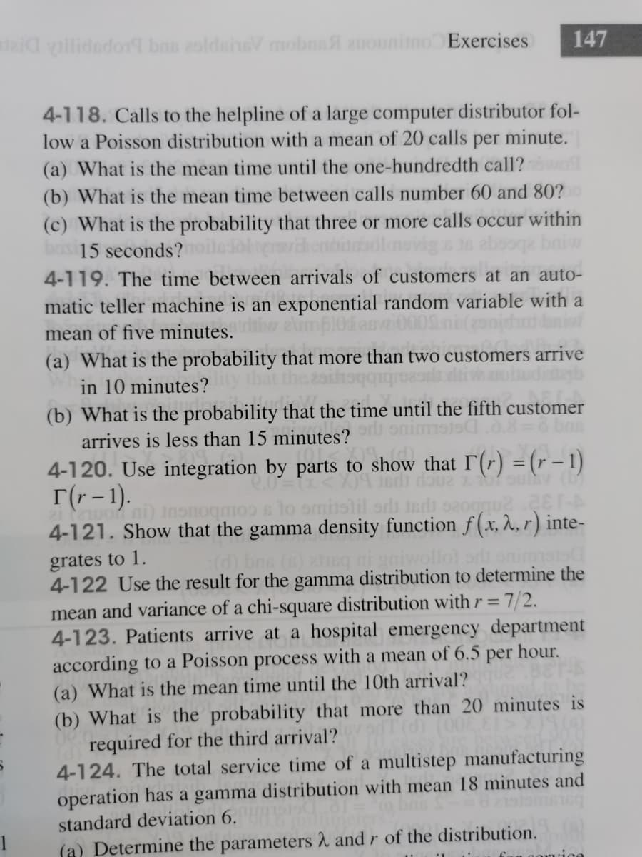 aid vilidedor9 bns 2oldainsV mobns auounitno Exercises
147
4-118. Calls to the helpline of a large computer distributor fol-
low a Poisson distribution with a mean of 20 calls per minute.
(a) What is the mean time until the one-hundredth call?
(b) What is the mean time between calls number 60 and 80?
(c) What is the probability that three or more calls occur within
bas 15 seconds?
4-119. The time between arrivals of customers at an auto-
matic teller machine is an exponential random variable with a
mean of five minutes.
(a) What is the probability that more than two customers arrive
in 10 minutes?
(b) What is the probability that the time until the fifth customer
883D6 bns
arrives is less than 15 minutes?
4-120. Use integration by parts to show that T(r) = (r – 1)
r(r - 1).
w ni) Insnoqmoo s lo omitslil orls
4-121. Show that the gamma density function f(x, ^, r) inte-
grates to 1.
4-122 Use the result for the gamma distribution to determine the
mean and variance of a chi-square distribution with r=7/2.
4-123. Patients arrive at a hospital emergency department
according to a Poisson process with a mean of 6.5
(a) What is the mean time until the 10th arrival?
(d) bns (8) 2neg ai g
per
hour.
(b) What is the probability that more than 20 minutes is
required for the third arrival?
4-124. The total service time of a multistep manufacturing
operation has a gamma distribution with mean 18 minutes and
standard deviation 6.
(a) Determine the parameters 2 and r of the distribution.
