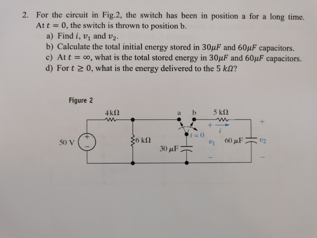 2. For the circuit in Fig.2, the switch has been in position a for a long time.
Att = 0, the switch is thrown to position b.
a) Find i, v1 and v2.
b) Calculate the total initial energy stored in 30µF and 60µF capacitors.
c) At t = 0, what is the total stored energy in 30µF and 60µF capacitors.
d) For t > 0, what is the energy delivered to the 5 kN?
%3D
Figure 2
4kN
a b
5 kN
+
50 V
36 kN
V1
60 μF
v2
30 µF
