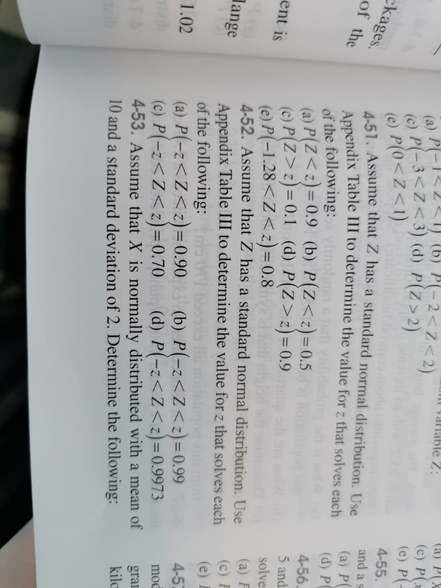 (à) P(X
(c) P(x
(e) P(-
arlable Z:
(a) P(-1<2<1 (6) P(-2<z<2)
(c) P(-3<Z<3) (d) P(Z>2)
(e) P(0<Z<1)
4-51. Assume that Z has a standard normal distribution. Use
4-55.
ckages.
of the
and a s
(a) P(
(d) P
of the following: vlmobns ds
(a) P(Z<z)=0.9 (b) P(Z<z)=0.5
(c) P(Z>z)=0.1 (d) P(Z>z)=0.9
(e) P(-1.28<Z<z)=0.8 i
4-52. Assume that Z has a standard normal distribution. Use
4-56.
%3D
5 and
ent is
solve
(a) F
(c)
(e)
Appendix Table III to determine the value for z that solves each
of the following: OI55s
(a) P(-z<Z<z)= 0.90
(c) P(-z<Z<z)= 0.70 (d) P(-z<z<z)=0.9973
4-53. Assume that X is normally distributed with a mean of
10 and a standard deviation of 2. Determine the following:
dange
Z.
4-57
1.02
(b) P(-z<Z<z) = 0.99
%3D
moc
aib
%3D
gran
kilc
ib
