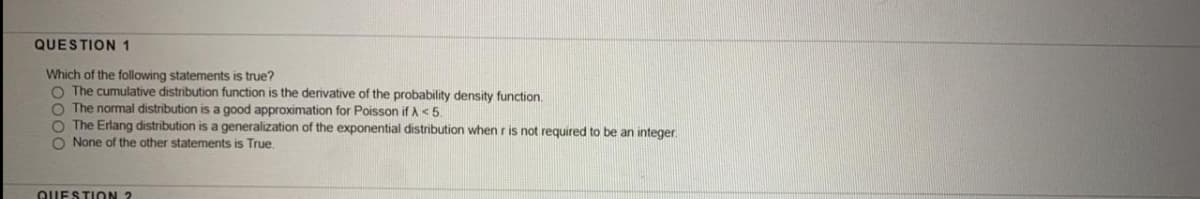 QUESTION 1
Which of the following statements is true?
O The cumulative distribution function is the derivative of the probability density function.
O The normal distribution is a good approximation for Poisson if A <5.
O The Erlang distribution is a generalization of the exponential distribution when r is not required to be an integer.
O None of the other statements is True.
QUESTION 2
