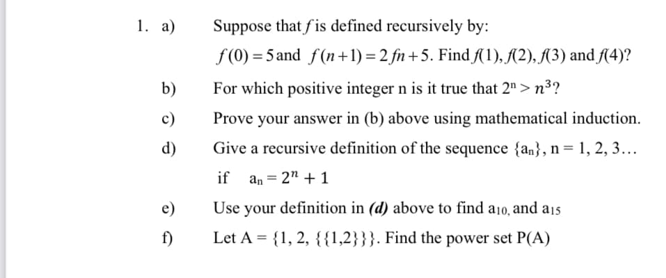 1. а)
Suppose that fis defined recursively by:
f (0) = 5 and f(n+1) = 2 fn +5. Find A1), A2), (3) and f4)?
b)
For which positive integer n is it true that 2">n³?
c)
Prove your answer in (b) above using mathematical induction.
d)
Give a recursive definition of the sequence {an}, n= 1, 2, 3...
if
an = 2" + 1
e)
Use your definition in (d) above to find a10, and a15
f)
Let A = {1, 2, {{1,2}}}. Find the power set P(A)
