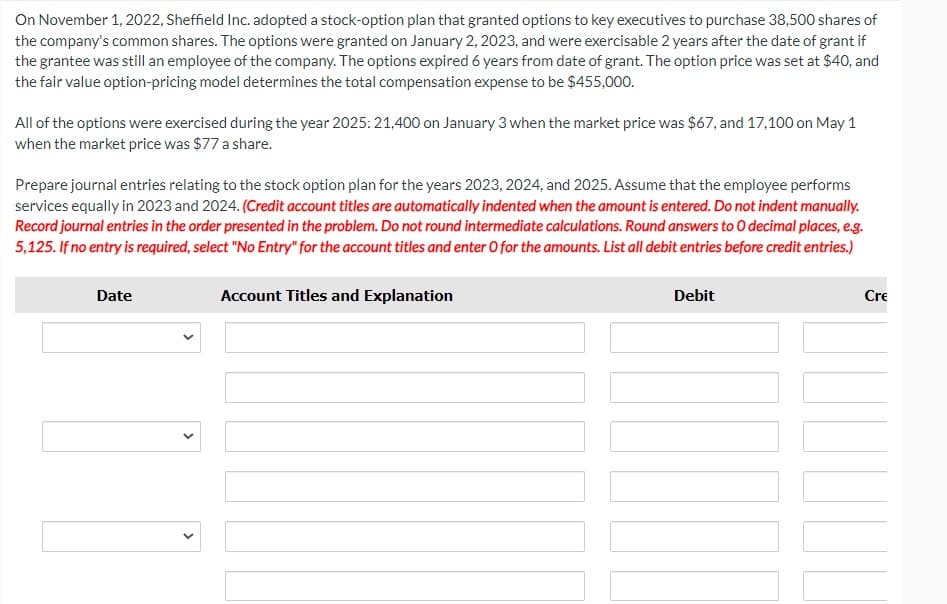 On November 1, 2022, Sheffield Inc. adopted a stock-option plan that granted options to key executives to purchase 38,500 shares of
the company's common shares. The options were granted on January 2, 2023, and were exercisable 2 years after the date of grant if
the grantee was still an employee of the company. The options expired 6 years from date of grant. The option price was set at $40, and
the fair value option-pricing model determines the total compensation expense to be $455,000.
All of the options were exercised during the year 2025: 21,400 on January 3 when the market price was $67, and 17,100 on May 1
when the market price was $77 a share.
Prepare journal entries relating to the stock option plan for the years 2023, 2024, and 2025. Assume that the employee performs
services equally in 2023 and 2024. (Credit account titles are automatically indented when the amount is entered. Do not indent manually.
Record journal entries in the order presented in the problem. Do not round intermediate calculations. Round answers to O decimal places, e.g.
5,125. If no entry is required, select "No Entry" for the account titles and enter O for the amounts. List all debit entries before credit entries.)
Date
>
>
Account Titles and Explanation
Debit
Cre