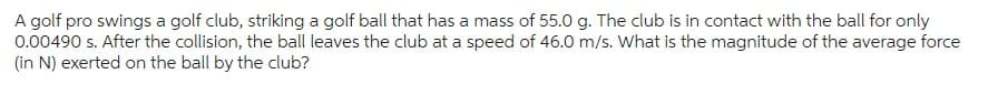 A golf pro swings a golf club, striking a golf ball that has a mass of 55.0 g. The club is in contact with the ball for only
0.00490 s. After the collision, the ball leaves the club at a speed of 46.0 m/s. What is the magnitude of the average force
(in N) exerted on the ball by the club?