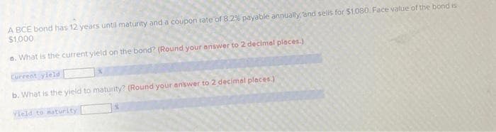 A BCE bond has 12 years until maturity and a coupon rate of 8.2% payable annually, and sells for $1.080. Face value of the bond is
$1,000
o. What is the current yield on the bond? (Round your answer to 2 decimal places.)
Current yield
b. What is the yield to maturity? (Round your answer to 2 decimal places.)
Vield to maturity