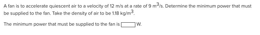 A fan is to accelerate quiescent air to a velocity of 12 m/s at a rate of 9 m³/s. Determine the minimum power that must
be supplied to the fan. Take the density of air to be 1.18 kg/m³.
The minimum power that must be supplied to the fan is
W.