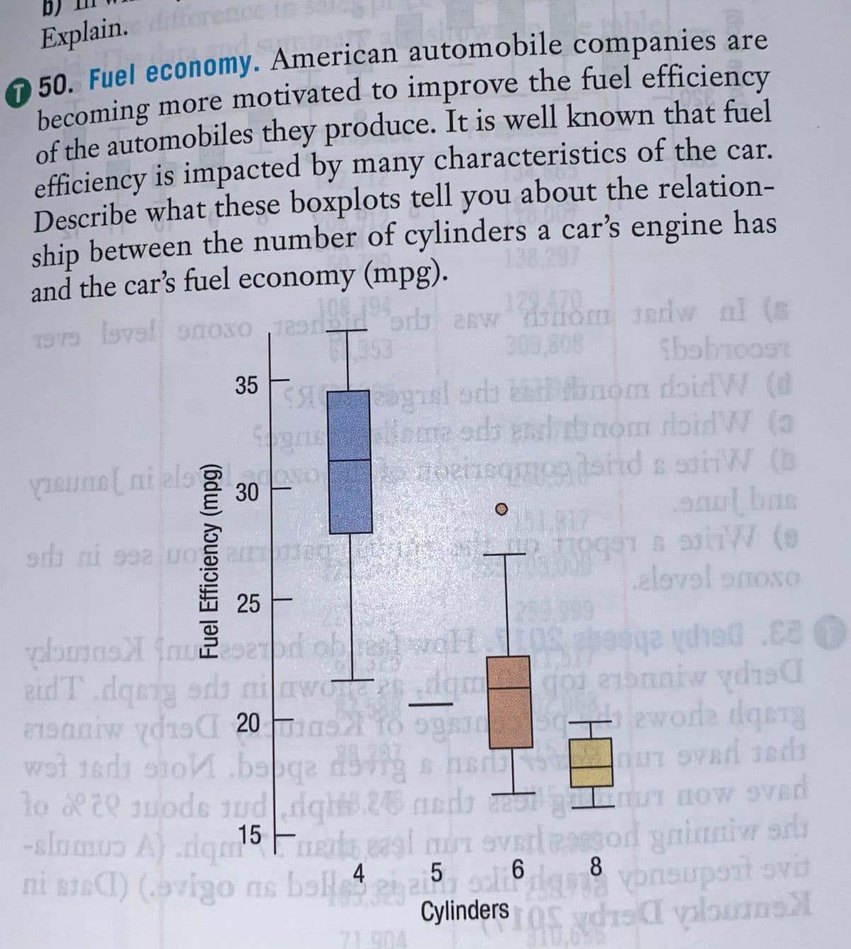 Explain. d
O 50. Fuel economy. American automobile companies are
becoming more motivated to improve the fuel efficiency
of the automobiles they produce. It is well known that fuel
efficiency is impacted by many characteristics of the car.
Describe what these boxplots tell you about the relation-
ship between the number of cylinders a car's engine has
and the car's fuel economy (mpg).
138.297
129.470
orb aswdiiom erdw al (s
309,808
n lbvel aoxo
353
35
SS ogel sds ketbnom doidW (d
nom rloid W (a
siid s oirW (b
anulbas
Bore ods esha
oenegmoo
30
ㅇ
击 25上
.elovel onoso
29.999
eidT.dqerg
aiw ydio 20
wot 1ardi oho.bspqa dog s ns iUT SVad Jeds
lo 20 ode uddgh.26 nds
-slumuo A) .dqm
ni snaC) (avigo ne boll 4en a oli6l vonsupont ovd
odb niawosdgm
domgo e1onniw ydis
Ruabp epo.
15 Frts eagi mT 9V sod yinniw arl
upoit ovb
5.
8
Cylinders os chraI valbum
71.904
