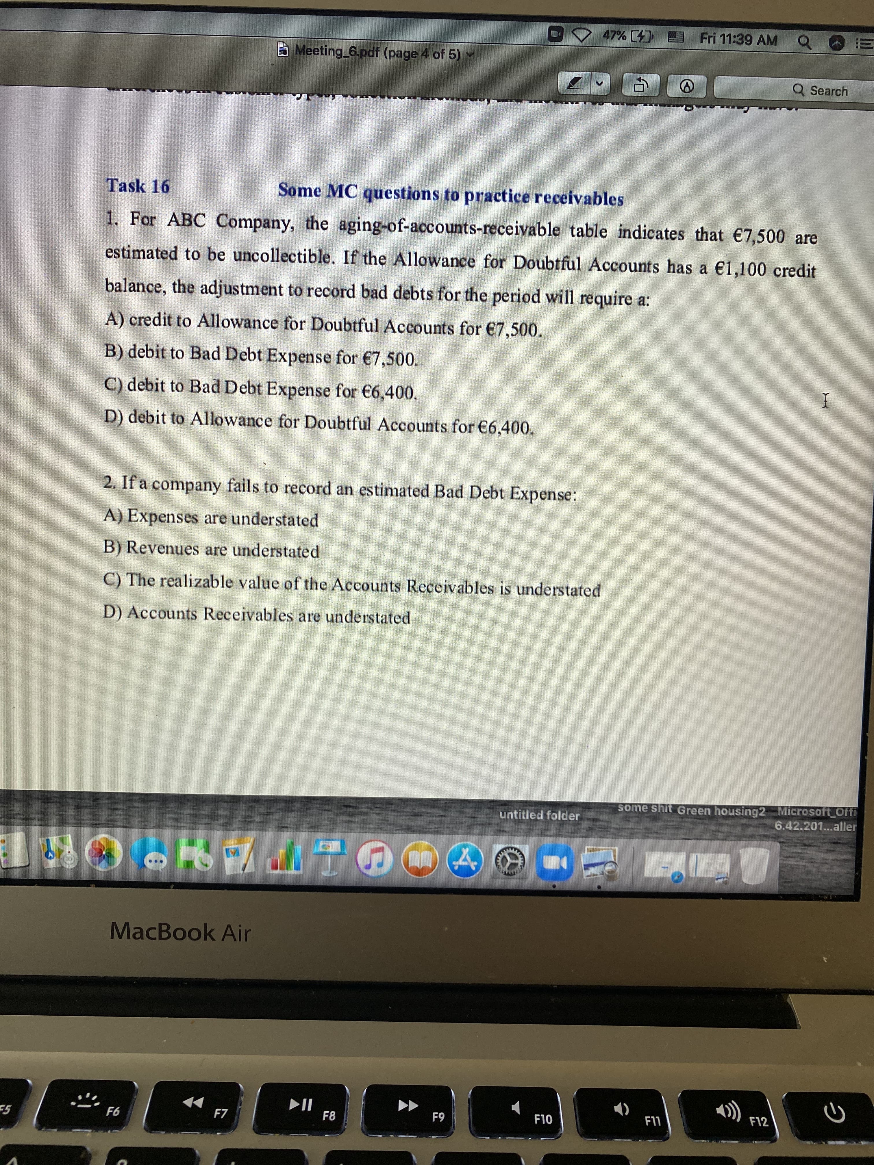 47% ( E Fri 11:39 AM Q
!!
B Meeting 6.pdf (page 4 of 5)
Q Search
Task 16
Some MC questions to practice receivables
1. For ABC Company, the aging-of-accounts-receivable table indicates that €7,500 are
estimated to be uncollectible. If the Allowance for Doubtful Accounts has a €1,100 credit
balance, the adjustment to record bad debts for the period will require a:
A) credit to Allowance for Doubtful Accounts for €7,500.
B) debit to Bad Debt Expense for €7,500.
C) debit to Bad Debt Expense for €6,400.
D) debit to Allowance for Doubtful Accounts for €6,400.
2. If a company fails to record an estimated Bad Debt Expense:
A) Expenses are understated
B) Revenues are understated
C) The realizable value of the Accounts Receivables is understated
D) Accounts Receivables are understated
some shit Green housing2 Microsoft_Offi
6.42.201.aller
untitled folder
MacBook Air
F7
F8
F10
F12
63
