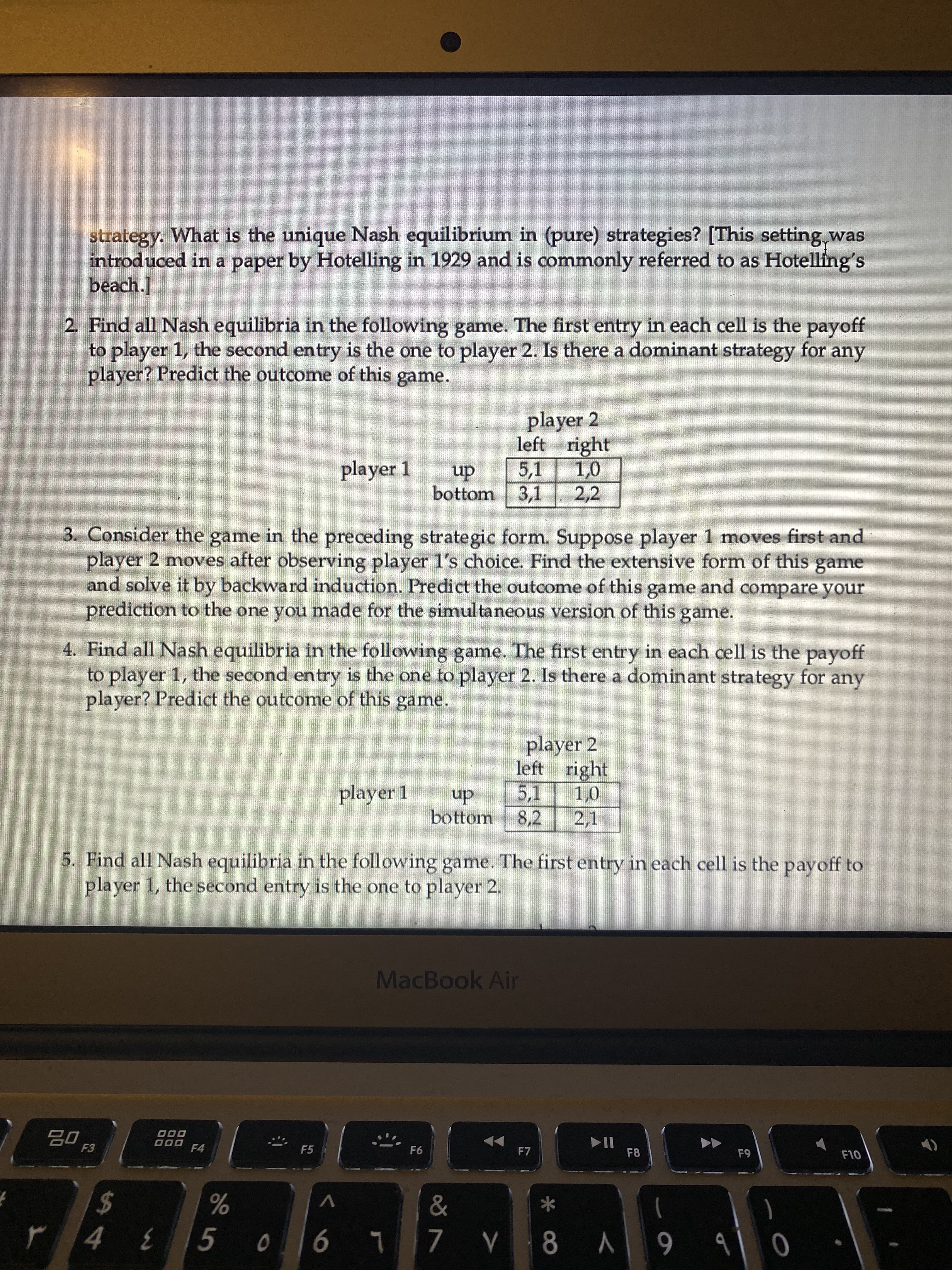 strategy. What is the unique Nash equilibrium in (pure) strategies? [This setting.was
introduced in a paper by Hotelling in 1929 and is commonly referred to as Hotelling's
beach.]
2. Find all Nash equilibria in the following game. The first entry in each cell is the payoff
to player 1, the second entry is the one to player 2. Is there a dominant strategy for any
player? Predict the outcome of this game.
player 2
left right
player 1
5,1
dn
bottom
3,1
2,2
3. Consider the game in the preceding strategic form. Suppose player 1 moves first and
player 2 moves after observing player 1's choice. Find the extensive form of this game
and solve it by backward induction. Predict the outcome of this game and compare your
prediction to the one you made for the simultaneous version of this game.
4. Find all Nash equilibria in the following game. The first entry in each cell is the payoff
to player 1, the second entry is the one to player 2. Is there a dominant strategy for any
player? Predict the outcome of this game.
player 2
left right
player 1
up
bottom
5,1
8,2
2,1
5. Find all Nash equilibria in the following game. The first entry in each cell is the payoff to
player 1, the second entry is the one to player 2.
MacBook Air
000
000 F4
F5
F7
F8
F10
*
24
%
L 90
6 V 8 ^ L
