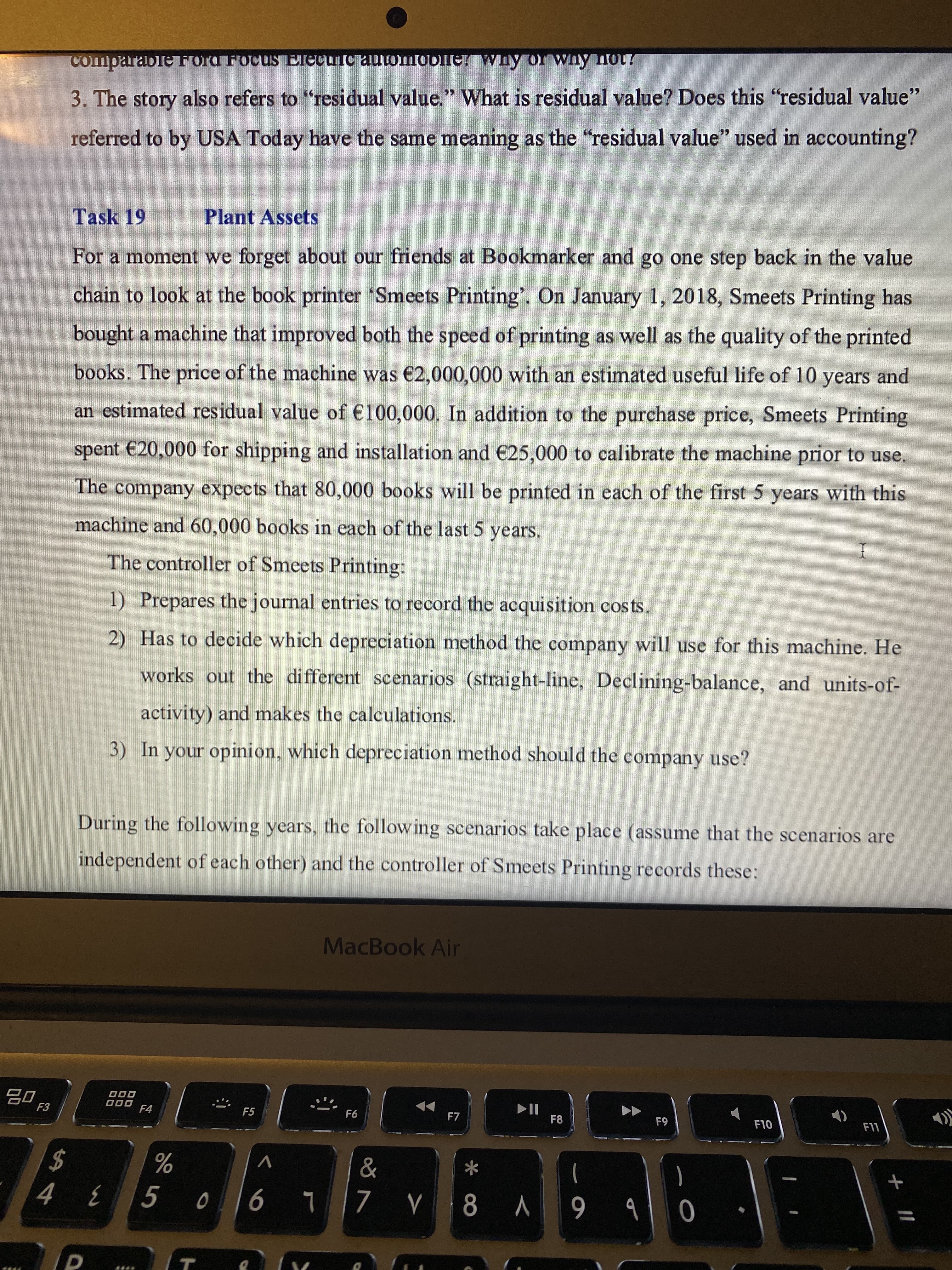 + |I
comparableFord FocusS ElecuTc automobler wny or whynot?
3. The story also refers to "residual value." What is residual value? Does this "residual value"
referred to by USA Today have the same meaning as the "residual value" used in accounting?
Task 19
Plant Assets
For a moment we forget about our friends at Bookmarker and go one step back in the value
c
chain to look at the book printer 'Smeets Printing'. On January 1, 2018, Smeets Printing has
bought a machine that improved both the speed of printing as well as the quality of the printed
books. The price of the machine was €2,000,000 with an estimated useful life of 10 years and
an estimated residual value of €100,000. In addition to the purchase price, Smeets Printing
spent €20,000 for shipping and installation and €25,000 to calibrate the machine prior to use.
The company expects that 80,000 books will be printed in each of the first 5 years with this
machine and 60,000 books in each of the last 5 years.
The controller of Smeets Printing:
1) Prepares the journal entries to record the acquisition costs.
2) Has to decide which depreciation method the company will use for this machine. He
works out the different scenarios (straight-line, Declining-balance, and units-of-
activity) and makes the calculations.
3) In your opinion, which depreciation method should the company use?
During the following years, the following scenarios take place (assume that the scenarios are
independent of each other) and the controller of Smeets Printing records these:
MacBook Air
000
O00
F4
F5
F7
F8
61
OLI
LL
V
%
*
2$
0b 6 V 8A L 90
