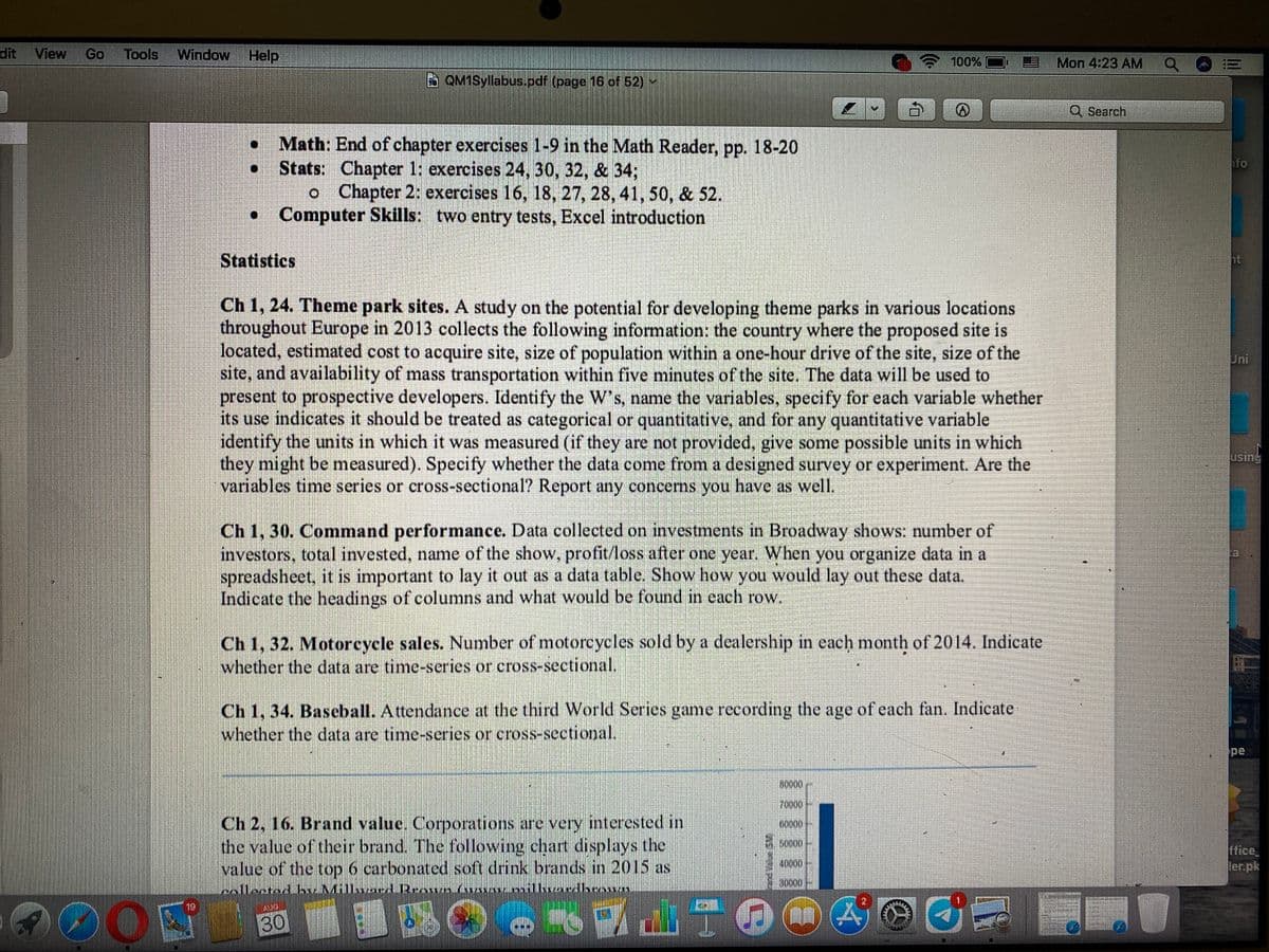 View
Go
Tools Window Help
100%
Mon 4:23 AM
BQM1Syllabus.pdf (page 16 of 52) -
Q Search
Math: End of chapter exercises 1-9 in the Math Reader, pp. 18-20
Stats: Chapter 1: exercises 24, 30, 32, & 343;
oChapter 2: exercises 16, 18, 27, 28, 41, 50, & 52.
• Computer Skills: two entry tests, Excel introduction
fo
Statistics
ht
Ch 1, 24. Theme park sites. A study on the potential for developing theme parks in various locations
throughout Europe in 2013 collects the following information: the country where the proposed site is
located, estimated cost to acquire site, size of population within a one-hour drive of the site, size of the
site, and availability of mass transportation within five minutes of the site. The data will be used to
present to prospective developers. Identify the W's, name the variables, specify for each variable whether
its use indicates it should be treated as categorical or quantitative, and for any quantitative variable
identify the units in which it was measured (if they are not provided, give some possible units in which
they might be measured). Specify whether the data come from a designed survey or experiment. Are the
variables time series or cross-sectional? Report any concerns you have as well.
Jni
using
Ch 1, 30. Command performance. Data collected on investments in Broadway shows: number of
investors, total invested, name of the show, profit/loss after one year. When you organize data in a
spreadsheet, it is important to lay it out as a data table. Show how you would lay out these data.
Indicate the headings of columns and what would be found in each row.
Ch 1, 32. Motorcycle sales. Number of motorcycles sold by a dcalership in each month of 2014. Indicate
whether the data are time-series or cross-sectional.
Ch 1, 34. Baseball. Attendance at the third World Series game recording the age of each fan. Indicate
whether the data are time-series or cross-sectional.
pe
70000
Ch 2, 16. Brand value. Corporations are very interested in
the value of their brand The following chart displays the
value of the top 6 carbonated soft drink brands in 2015 as
6000
ffice
ler.pk
40000
willune
10
30
