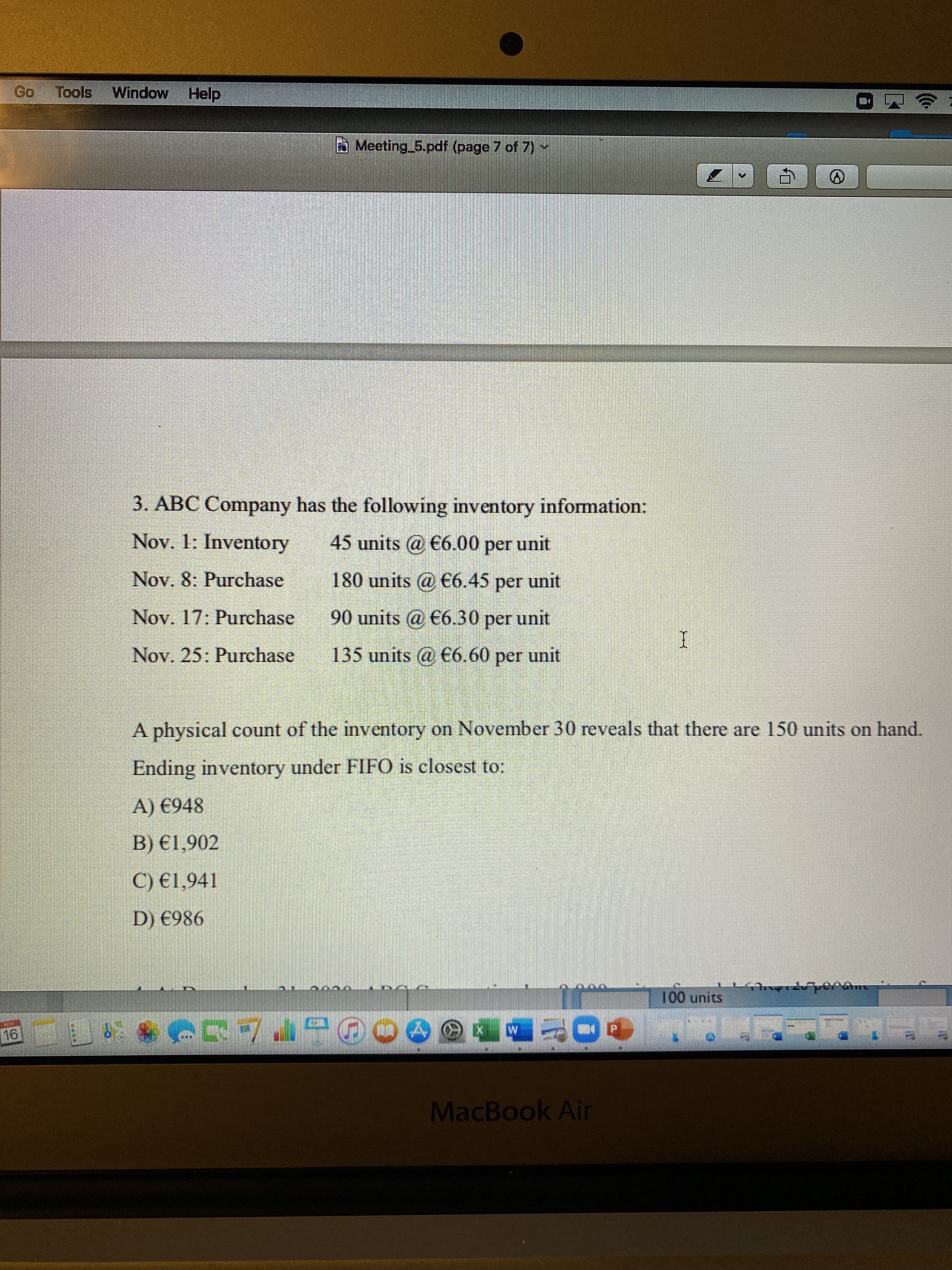 Window Help
Meeting 5.pdf (page 7 of 7)Y
3. ABC Company has the following inventory information:
Nov. 1: Inventory
45 units @ €6.00 per unit
Nov. 8: Purchase
180 units @ €6.45 per unit
Nov. 17: Purchase
90 units @ €6.30 per unit
Nov. 25: Purchase
135 units @ €6.60 per unit
A physical count of the inventory on November 30 reveals that there are 150 units on hand.
Ending inventory under FIFO is closest to:
A) €948
B) €1,902
C) €1,941
D) €986
Sjun 001
MacBook Air
