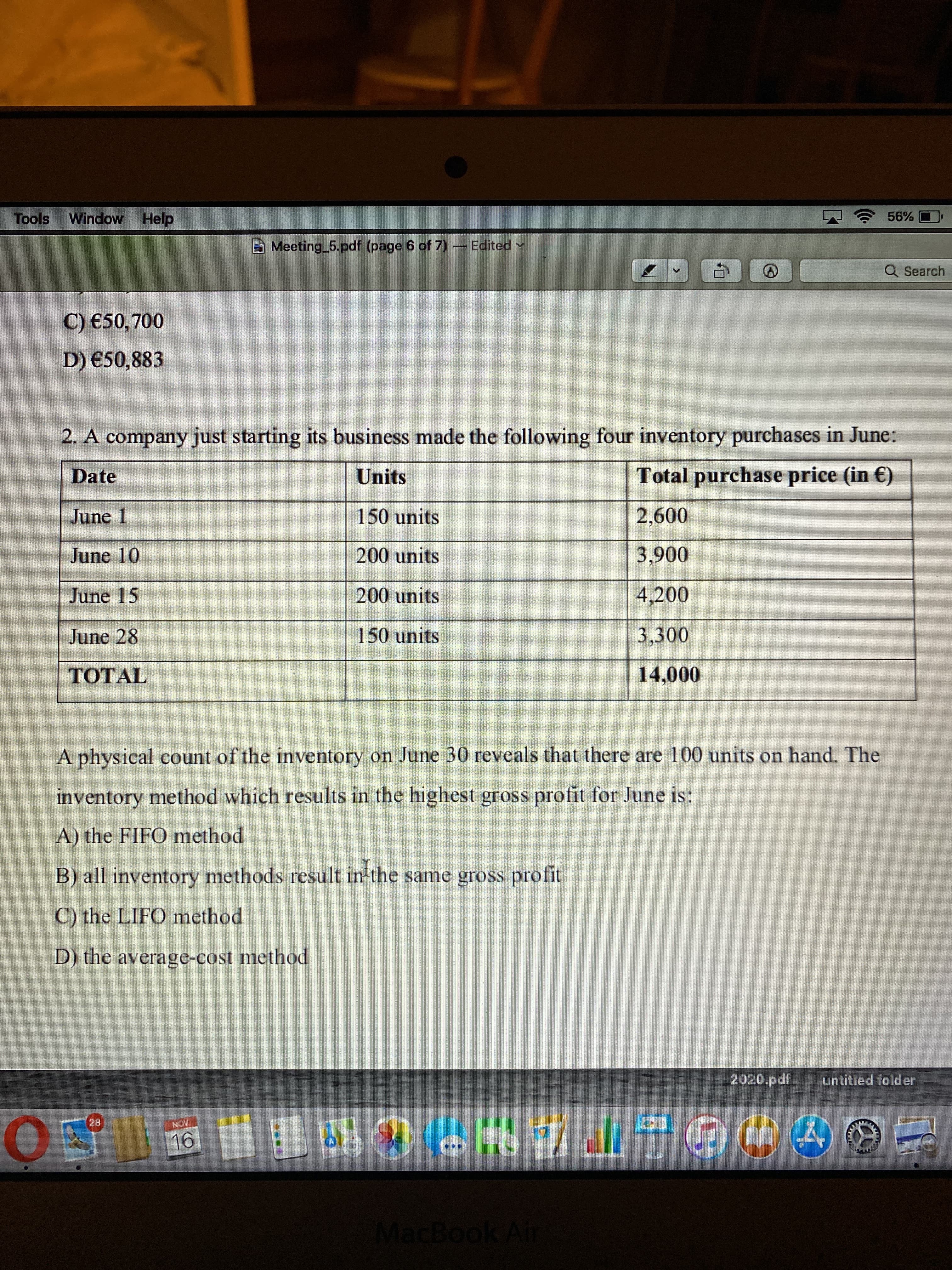 Window Help
sjoo
Meeting 5.pdf (page 6 of 7) - Edited
Q Search
C) €50,700
D) €50,883
2. A company just starting its business made the following four inventory purchases in June:
Date
Units
Total purchase price (in €)
June 1
150 units
2,600
0060
4,200
June 10
200 units
June 15
200 units
June 28
150 units
3,300
TOTAL
A physical count of the inventory on June 30 reveals that there are 100 units on hand. The
inventory method which results in the highest gross profit for June is:
A) the FIFO method
B) all inventory methods result in'the same gross profit
C) the LIFO method
D) the average-cost method
2020.pdf.
untitled folder
HON
MacBook Air
