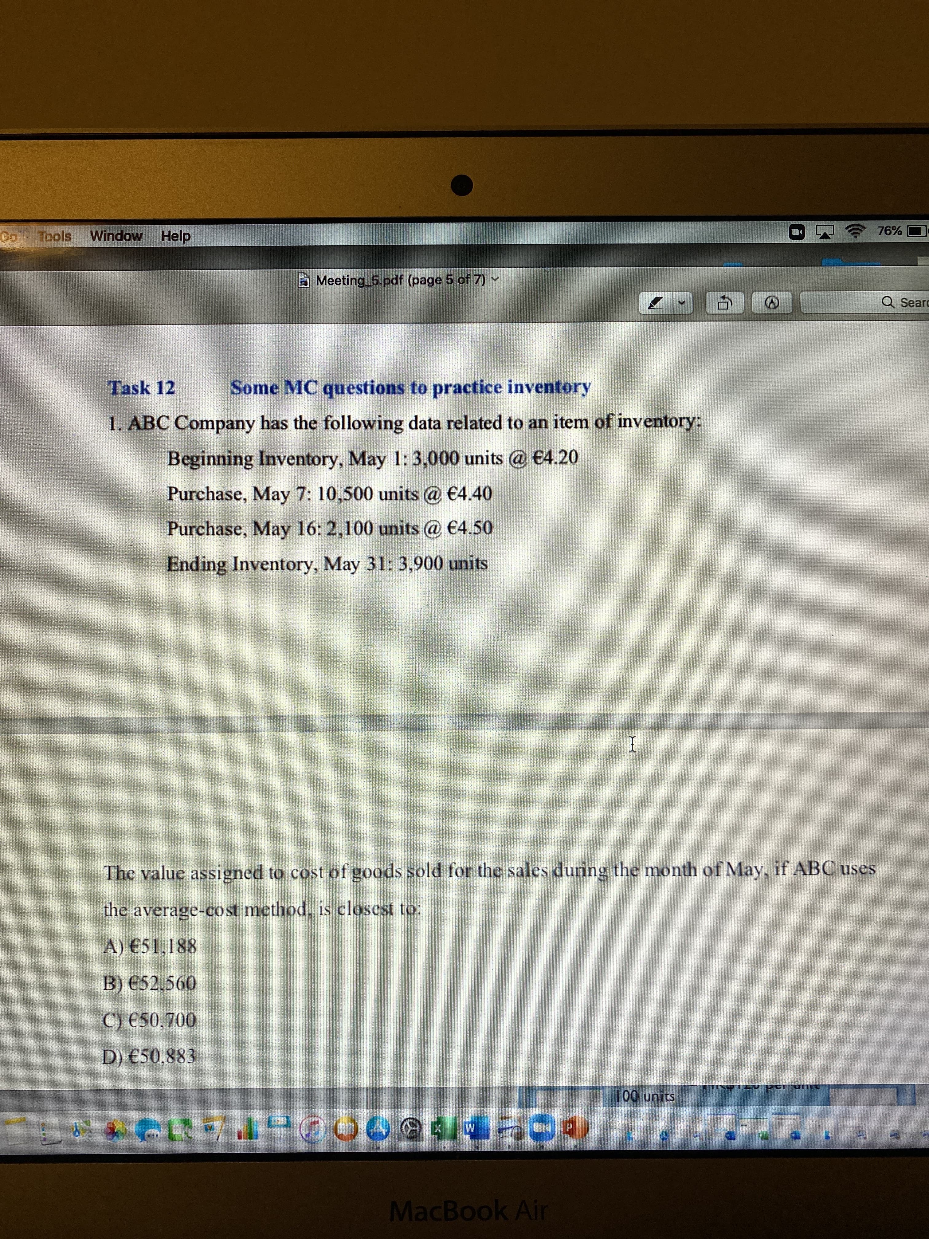 GoTools
Window Help
Meeting 5.pdf (page 5 of 7)
Q Searc
Task 12
Some MC questions to practice inventory
1. ABC Company has the following data related to an item of inventory:
Beginning Inventory, May 1: 3,000 units @ €4.20
Purchase, May 7: 10,500 units @ €4.40
Purchase, May 16: 2,100 units @ €4.50
Ending Inventory, May 31: 3,900 units
I
The value assigned to cost of goods sold for the sales during the month of May, if ABC uses
the average-cost method, is closest to:
A) €51,188
B) €52,560
C) €50,700
D) €50,883
MacBook Air
