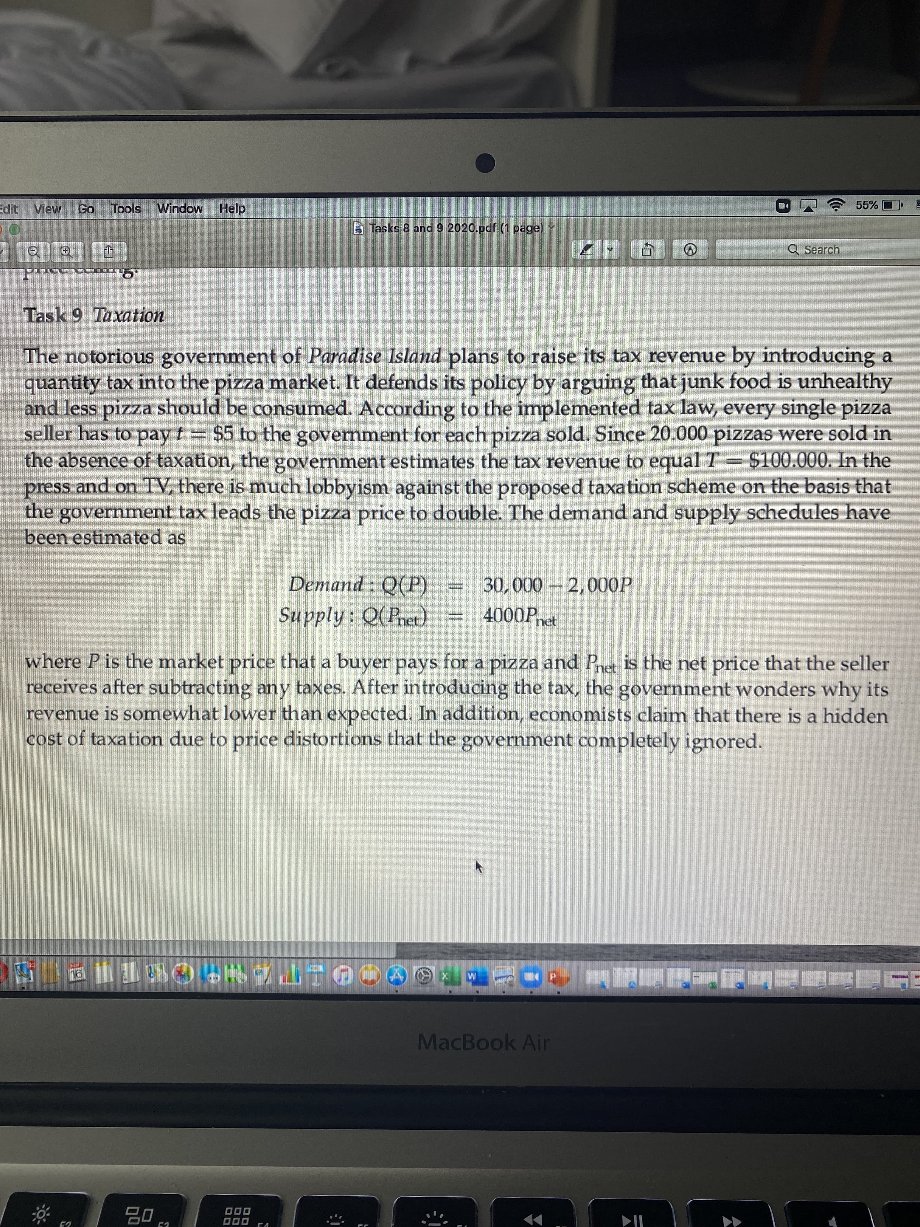 55%
View
Tools
Window Help
Tasks 8 and 9 2020.pdf (1 page)
Q Search
Task 9 Taxation
The notorious government of Paradise Island plans to raise its tax revenue by introducing a
quantity tax into the pizza market. It defends its policy by arguing that junk food is unhealthy
and less pizza should be consumed. According to the implemented tax law, every single pizza
seller has to pay t = $5 to the government for each pizza sold. Since 20.000 pizzas were sold in
the absence of taxation, the government estimates the tax revenue to equal T= $100.000. In the
press and on TV, there is much lobbyism against the proposed taxation scheme on the basis that
the government tax leads the pizza price to double. The demand and supply schedules have
been estimated as
Demand : Q(P)
30,000 2,000OP
Supply: Q(Pnet)
4000Pn
net
where P is the market price that a buyer pays for a pizza and Pnet is the net price that the seller
receives after subtracting any taxes. After introducing the tax, the government wonders why its
revenue is somewhat lower than expected. In addition, economists claim that there is a hidden
cost of taxation due to price distortions that the government completely ignored.
MacBook Air
000
O00
