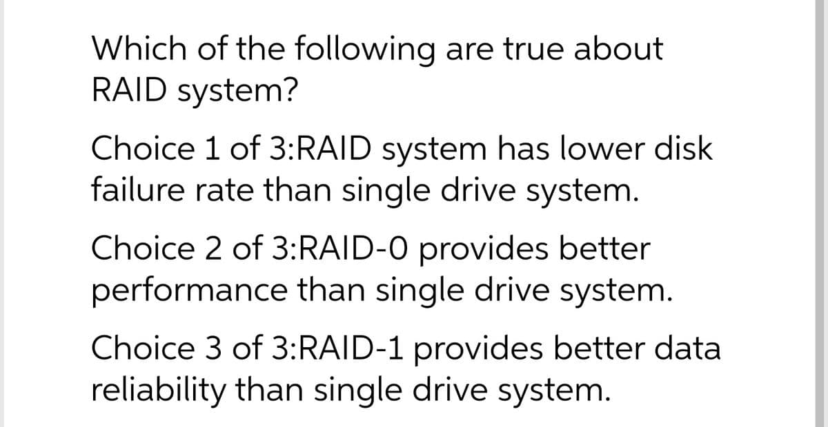 Which of the following are true about
RAID system?
Choice 1 of 3:RAID system has lower disk
failure rate than single drive system.
Choice 2 of 3:RAID-0 provides better
performance than single drive system.
Choice 3 of 3:RAID-1 provides better data
reliability than single drive system.
