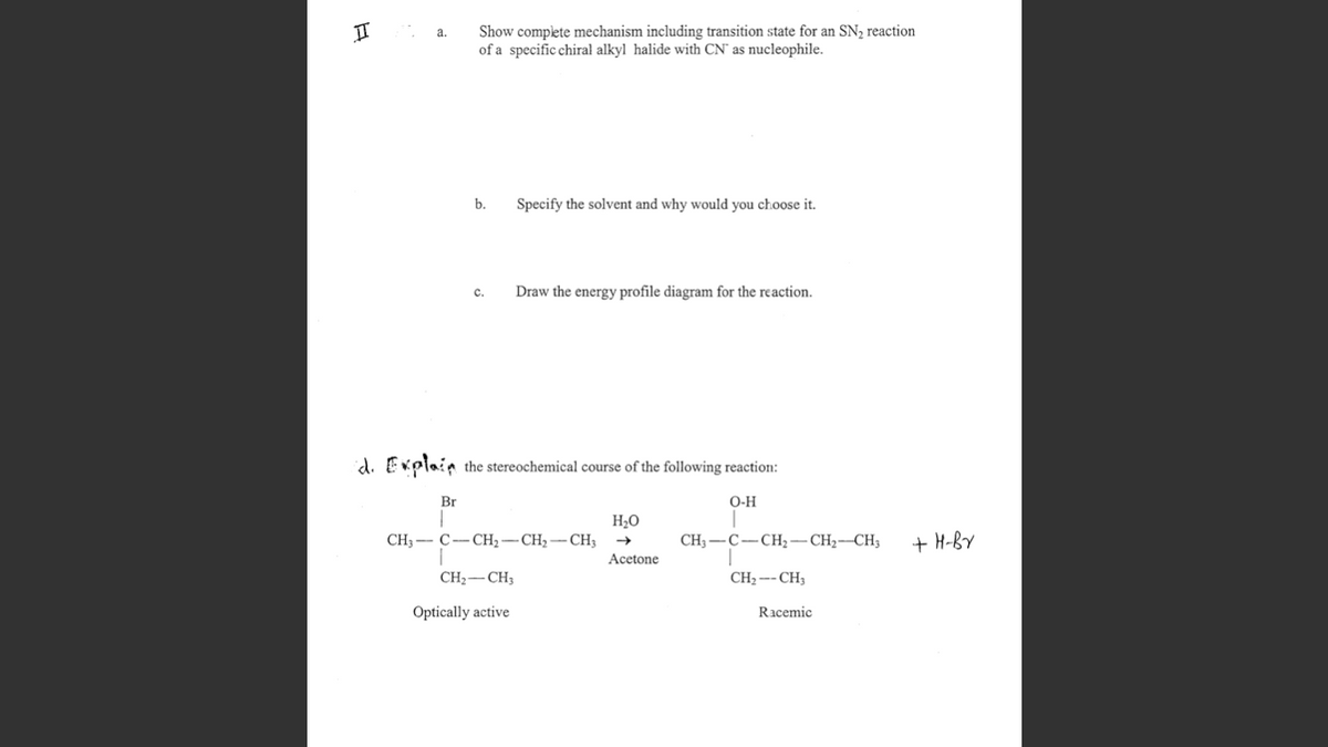 Show complete mechanism including transition state for an SN2 reaction
of a specific chiral alkyl halide with CN' as nucleophile.
a.
b.
Specify the solvent and why would you choose it.
c.
Draw the energy profile diagram for the reaction.
id. Explain the stereochemical course of the following reaction:
Br
O-H
H2O
CH — С—СН, — СН, — СН,
+ H-BV
CH3 -C-CH2-CH2-CH3
Acetone
CH2-CH3
CH2--CH3
Optically active
Racemic
